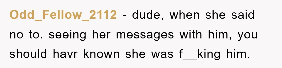 Odd_Fellow_2112 − dude, when she said no to. seeing her messages with him, you should havr known she was f__king him.