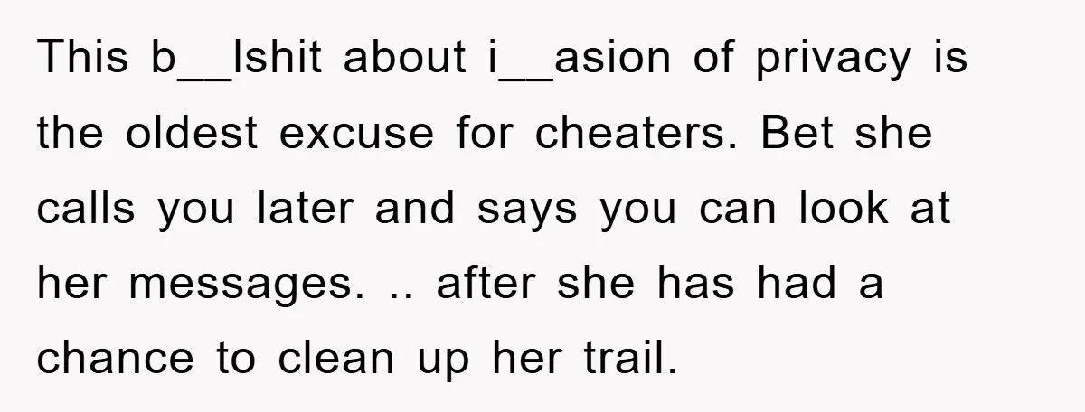 This b__lshit about i__asion of privacy is the oldest excuse for cheaters. Bet she calls you later and says you can look at her messages. .. after she has had...