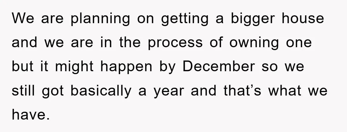 We are planning on getting a bigger house and we are in the process of owning one but it might happen by December so we still got basically a year...