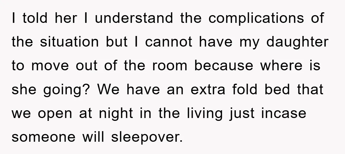 I told her I understand the complications of the situation but I cannot have my daughter to move out of the room because where is she going? We have an...