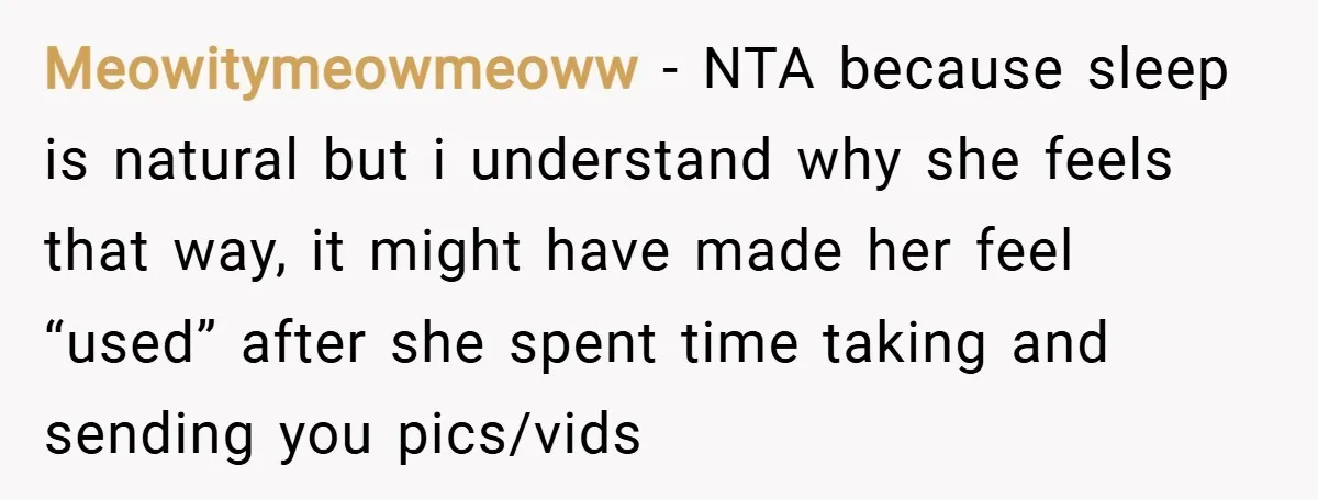 Meowitymeowmeoww − NTA because sleep is natural but i understand why she feels that way, it might have made her feel “used” after she spent time taking and sending you...