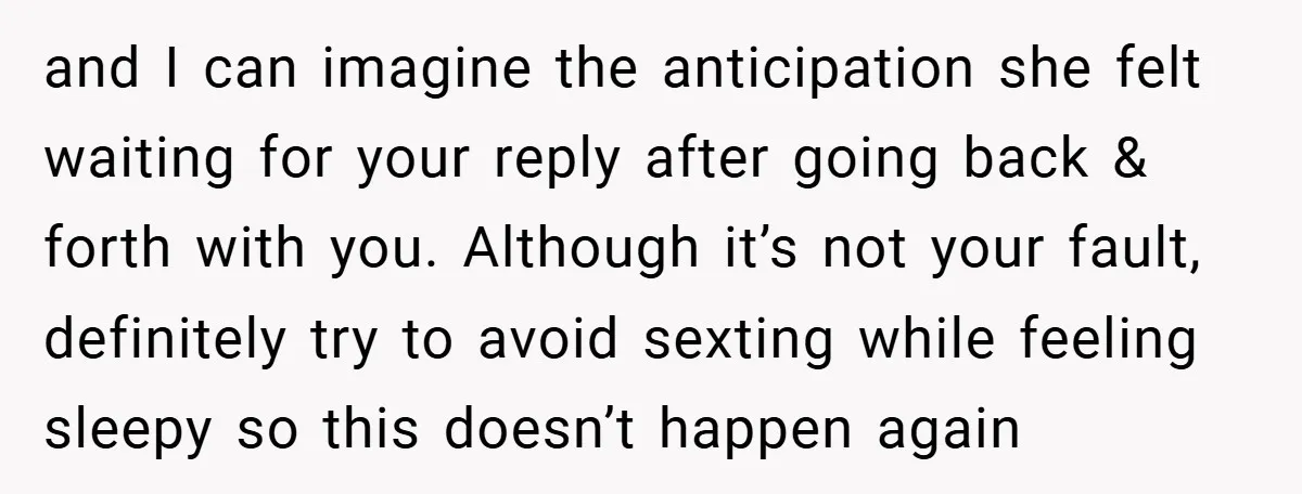 and I can imagine the anticipation she felt waiting for your reply after going back & forth with you. Although it’s not your fault, definitely try to avoid sexting while...