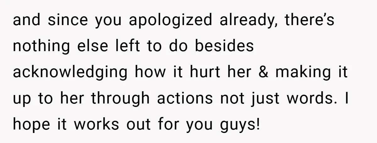 and since you apologized already, there’s nothing else left to do besides acknowledging how it hurt her & making it up to her through actions not just words. I hope...