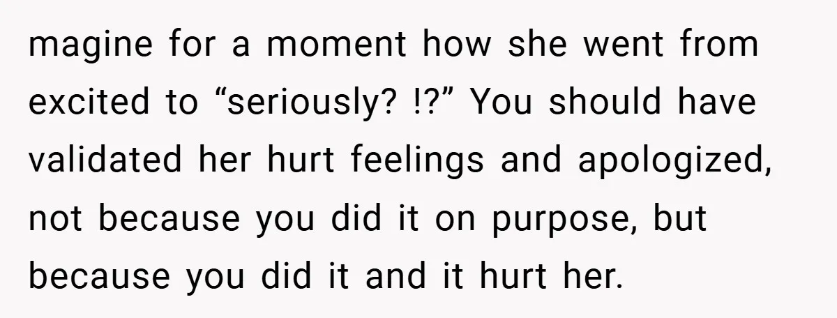 magine for a moment how she went from excited to “seriously? !?” You should have validated her hurt feelings and apologized, not because you did it on purpose, but because...