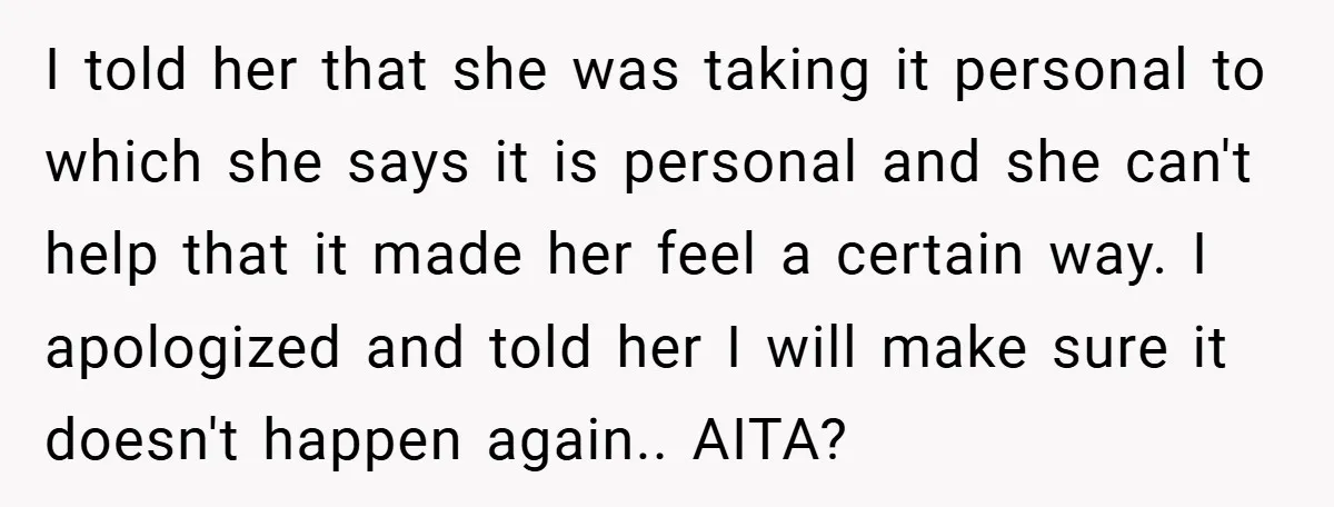 I told her that she was taking it personal to which she says it is personal and she can't help that it made her feel a certain way. I apologized...