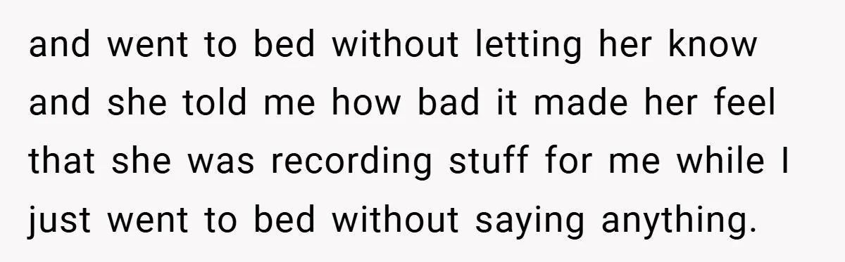 and went to bed without letting her know and she told me how bad it made her feel that she was recording stuff for me while I just went to...