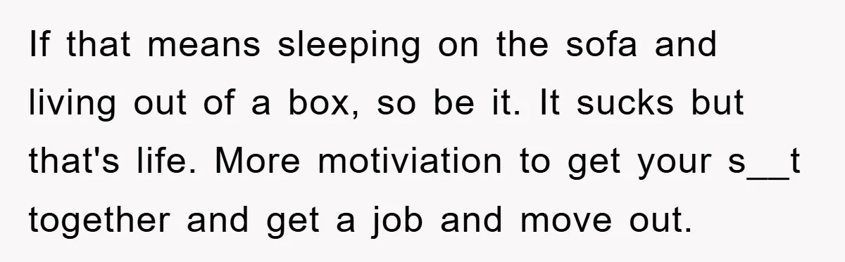 If that means sleeping on the sofa and living out of a box, so be it. It sucks but that's life. More motiviation to get your s__t together and get...