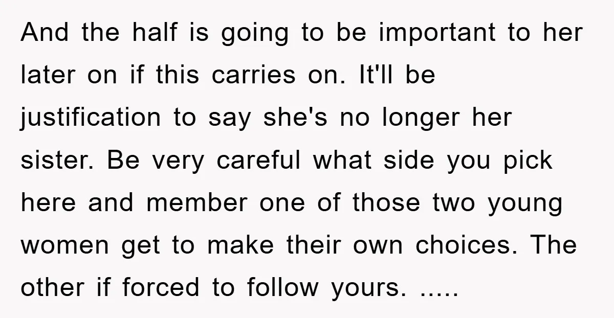 And the half is going to be important to her later on if this carries on. It'll be justification to say she's no longer her sister. Be very careful what...