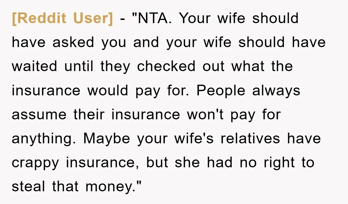 [Reddit User] - "NTA. Your wife should have asked you and your wife should have waited until they checked out what the insurance would pay for. People always assume their...