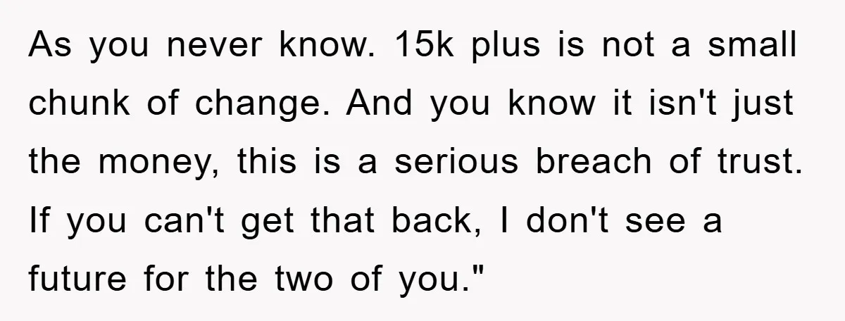 As you never know. 15k plus is not a small chunk of change. And you know it isn't just the money, this is a serious breach of trust. If you...