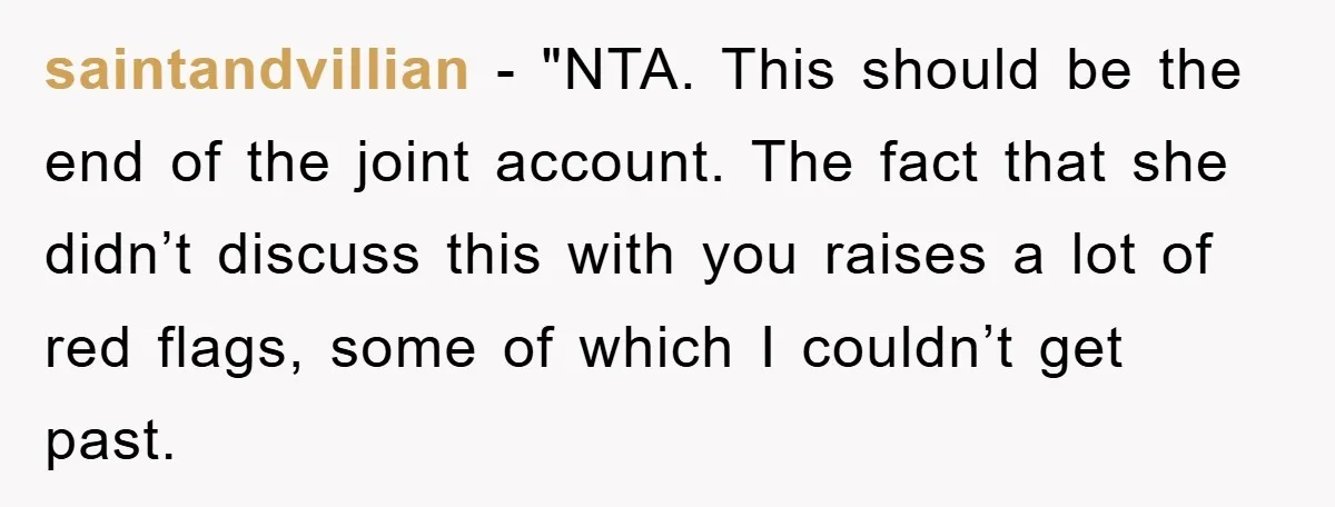 saintandvillian - "NTA. This should be the end of the joint account. The fact that she didn’t discuss this with you raises a lot of red flags, some of which...