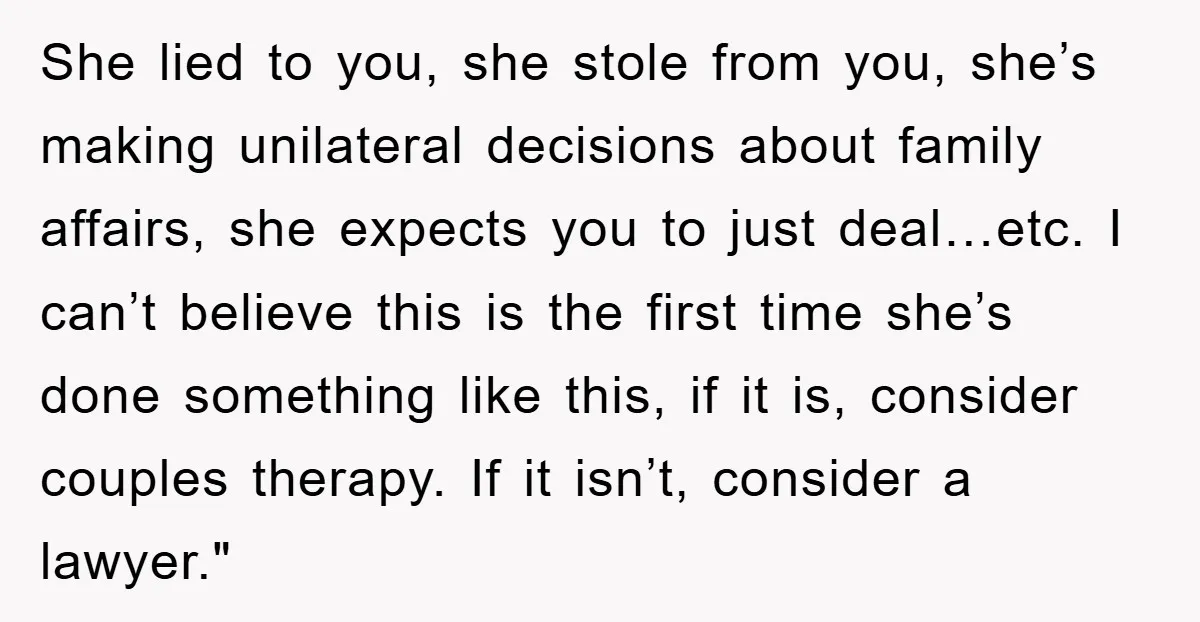 She lied to you, she stole from you, she’s making unilateral decisions about family affairs, she expects you to just deal…etc. I can’t believe this is the first time she’s...