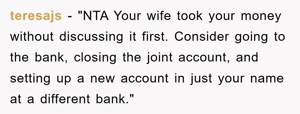 teresajs - "NTA Your wife took your money without discussing it first. Consider going to the bank, closing the joint account, and setting up a new account in just your...