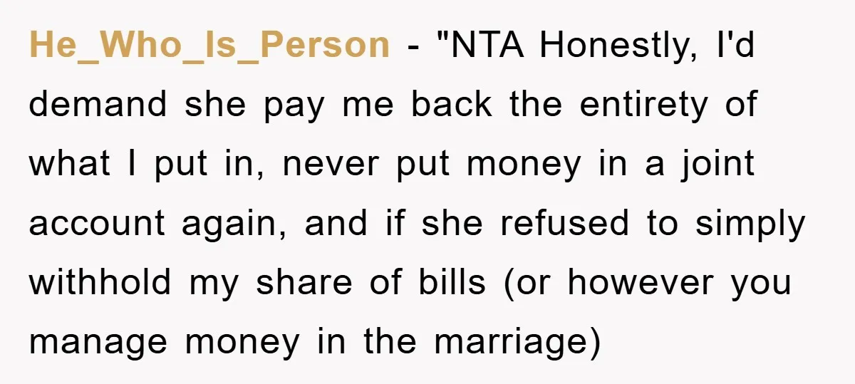 He_Who_Is_Person - "NTA Honestly, I'd demand she pay me back the entirety of what I put in, never put money in a joint account again, and if she refused to...