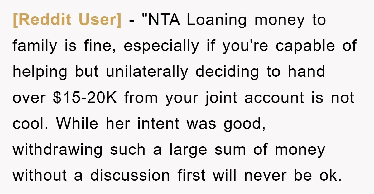 [Reddit User] - "NTA Loaning money to family is fine, especially if you're capable of helping but unilaterally deciding to hand over $15-20K from your joint account is not cool....
