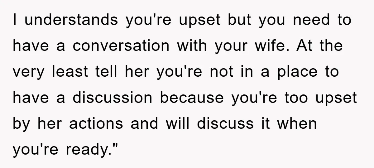 I understands you're upset but you need to have a conversation with your wife. At the very least tell her you're not in a place to have a discussion because...