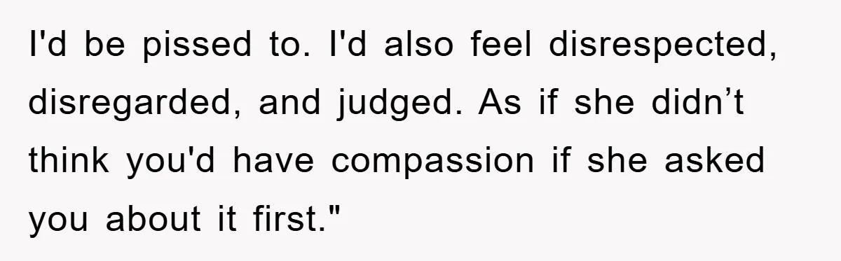 I'd be pissed to. I'd also feel disrespected, disregarded, and judged. As if she didn’t think you'd have compassion if she asked you about it first."