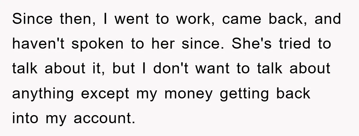 Since then, I went to work, came back, and haven't spoken to her since. She's tried to talk about it, but I don't want to talk about anything except my...