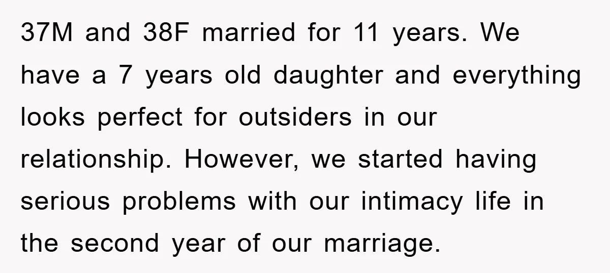 37M and 38F married for 11 years. We have a 7 years old daughter and everything looks perfect for outsiders in our relationship. However, we started having serious problems with...
