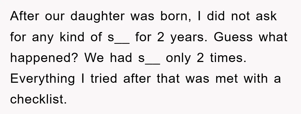 After our daughter was born, I did not ask for any kind of s__ for 2 years. Guess what happened? We had s__ only 2 times. Everything I tried after...