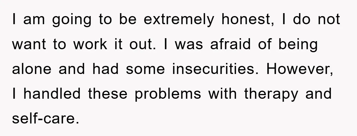 I am going to be extremely honest, I do not want to work it out. I was afraid of being alone and had some insecurities. However, I handled these problems...