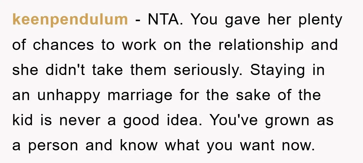 keenpendulum − NTA. You gave her plenty of chances to work on the relationship and she didn't take them seriously. Staying in an unhappy marriage for the sake of the...