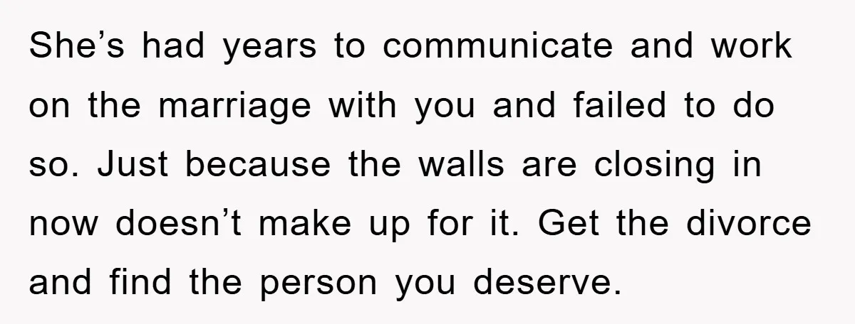 She’s had years to communicate and work on the marriage with you and failed to do so. Just because the walls are closing in now doesn’t make up for it....
