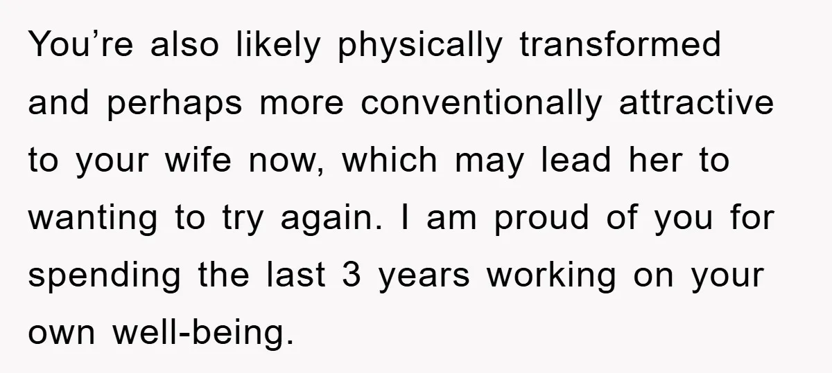 You’re also likely physically transformed and perhaps more conventionally attractive to your wife now, which may lead her to wanting to try again. I am proud of you for spending...