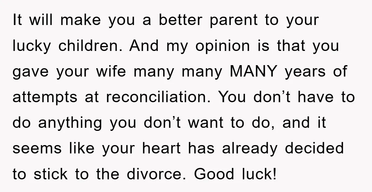 It will make you a better parent to your lucky children. And my opinion is that you gave your wife many many MANY years of attempts at reconciliation. You don’t...