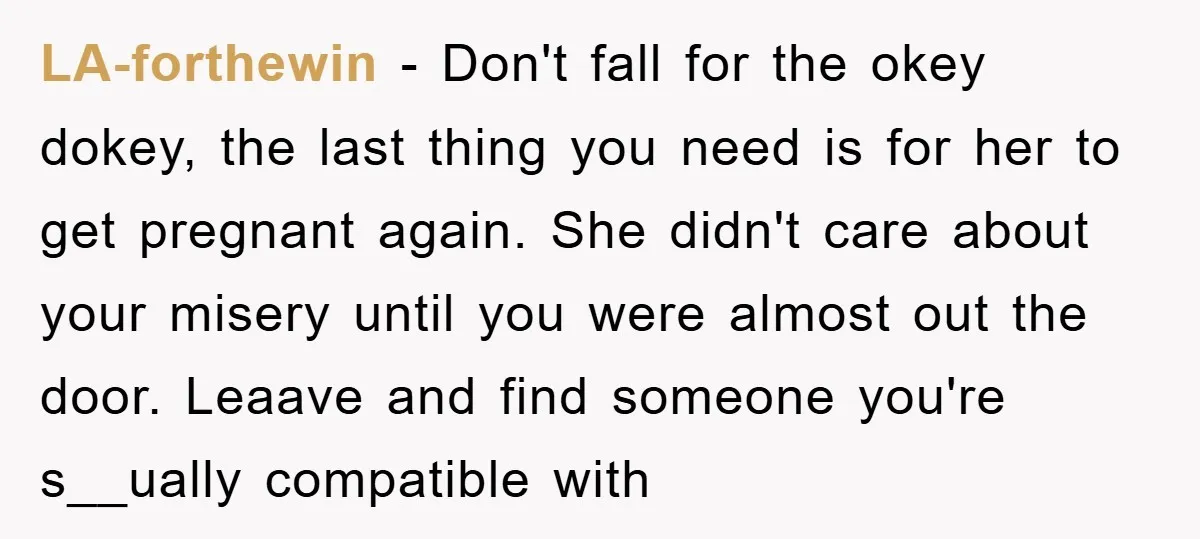 LA-forthewin − Don't fall for the okey dokey, the last thing you need is for her to get pregnant again. She didn't care about your misery until you were almost...