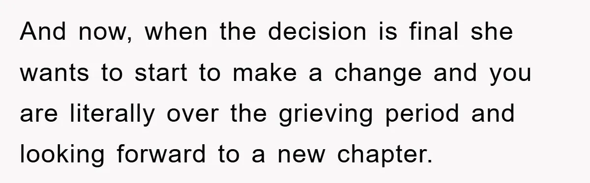 And now, when the decision is final she wants to start to make a change and you are literally over the grieving period and looking forward to a new chapter.