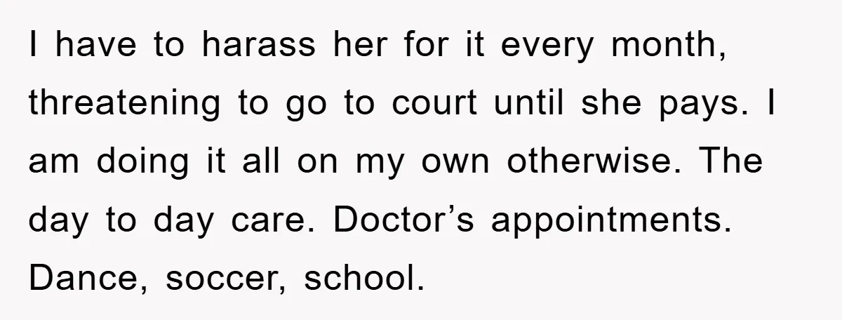 I have to harass her for it every month, threatening to go to court until she pays. I am doing it all on my own otherwise. The day to day...