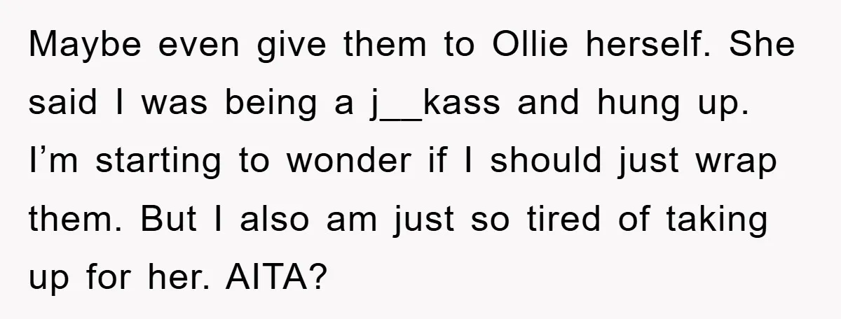 Maybe even give them to Ollie herself. She said I was being a j__kass and hung up. I’m starting to wonder if I should just wrap them. But I also...