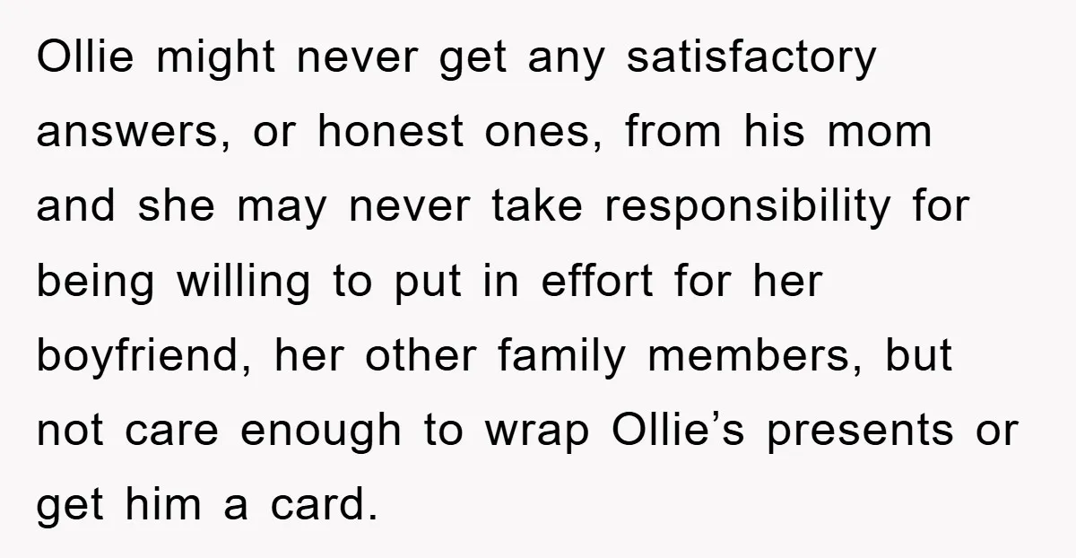 Ollie might never get any satisfactory answers, or honest ones, from his mom and she may never take responsibility for being willing to put in effort for her boyfriend, her...