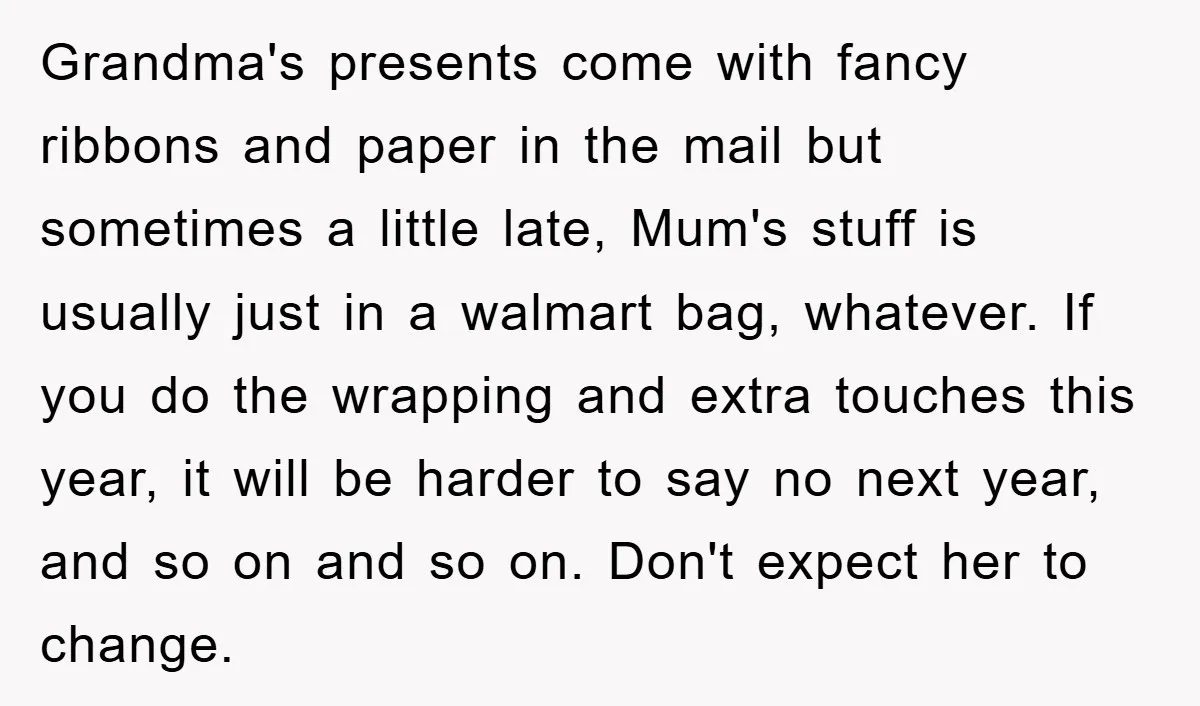 Grandma's presents come with fancy ribbons and paper in the mail but sometimes a little late, Mum's stuff is usually just in a walmart bag, whatever. If you do the...