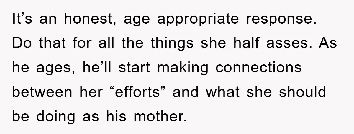 It’s an honest, age appropriate response. Do that for all the things she half asses. As he ages, he’ll start making connections between her “efforts” and what she should be...