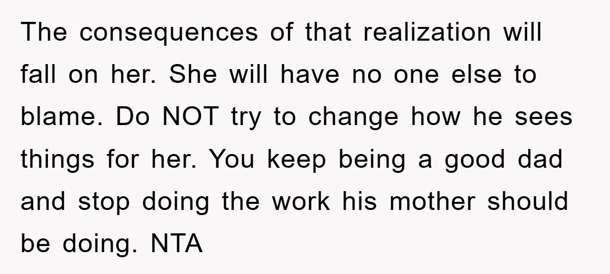 The consequences of that realization will fall on her. She will have no one else to blame. Do NOT try to change how he sees things for her. You keep...