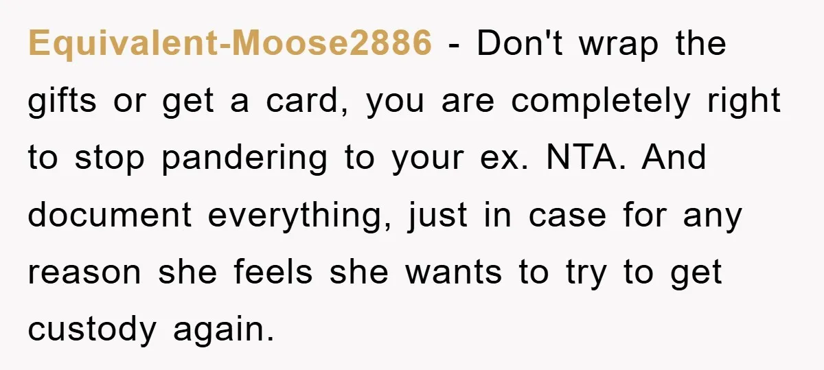 Equivalent-Moose2886 − Don't wrap the gifts or get a card, you are completely right to stop pandering to your ex. NTA. And document everything, just in case for any reason...