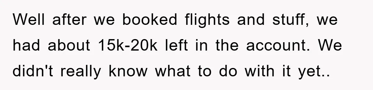 Well after we booked flights and stuff, we had about 15k-20k left in the account. We didn't really know what to do with it yet.. ​