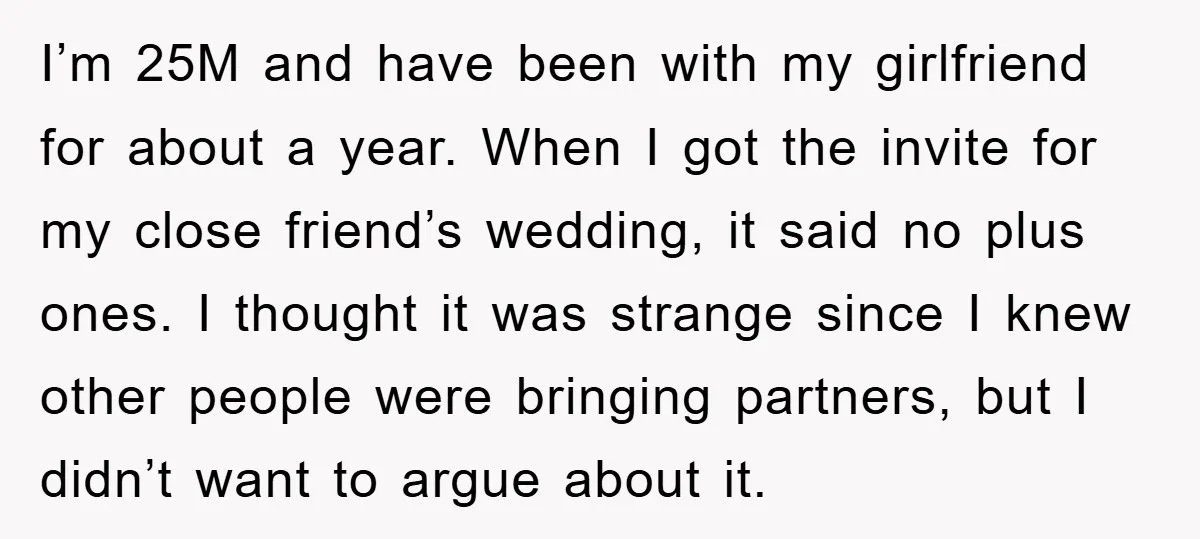 I’m 25M and have been with my girlfriend for about a year. When I got the invite for my close friend’s wedding, it said no plus ones. I thought it...