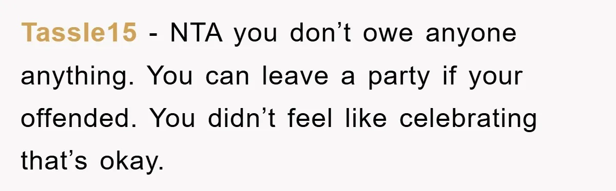 Tassle15 − NTA you don’t owe anyone anything. You can leave a party if your offended. You didn’t feel like celebrating that’s okay.