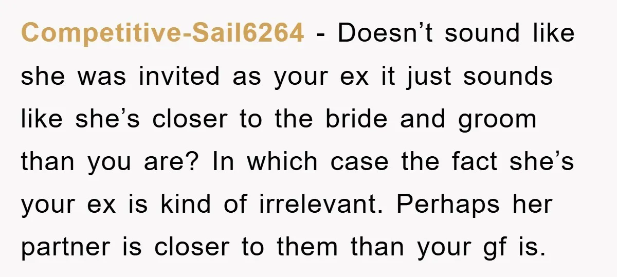 Competitive-Sail6264 − Doesn’t sound like she was invited as your ex it just sounds like she’s closer to the bride and groom than you are? In which case the fact...