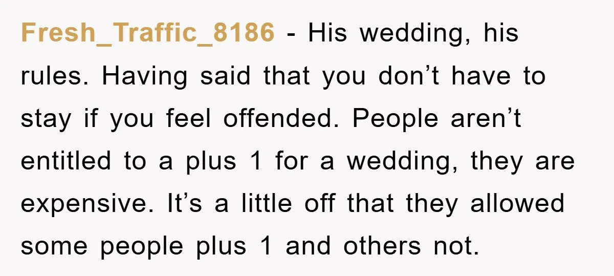 Fresh_Traffic_8186 − His wedding, his rules. Having said that you don’t have to stay if you feel offended. People aren’t entitled to a plus 1 for a wedding, they are...