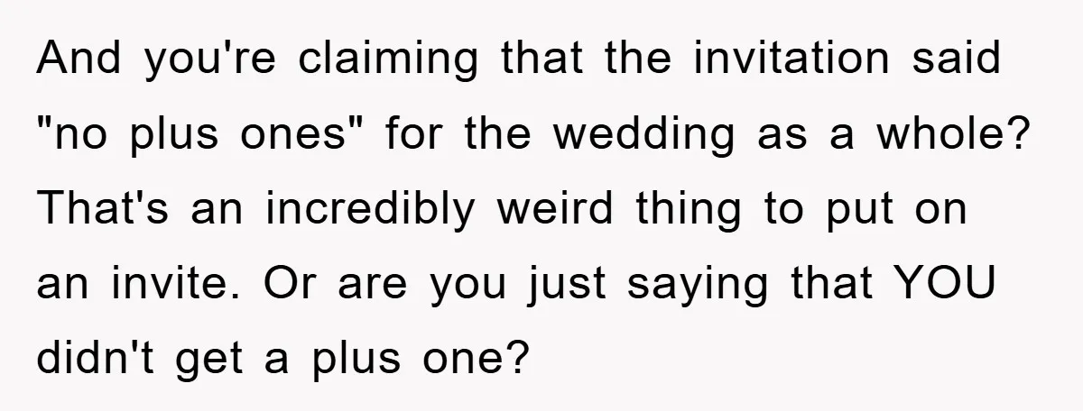 And you're claiming that the invitation said "no plus ones" for the wedding as a whole? That's an incredibly weird thing to put on an invite. Or are you just...