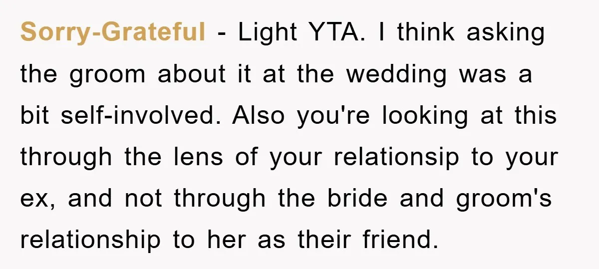 Sorry-Grateful − Light YTA. I think asking the groom about it at the wedding was a bit self-involved. Also you're looking at this through the lens of your relationsip to...