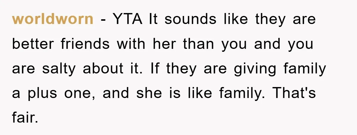 worldworn − YTA It sounds like they are better friends with her than you and you are salty about it. If they are giving family a plus one, and she...