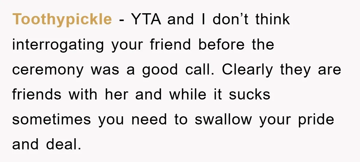 Toothypickle − YTA and I don’t think interrogating your friend before the ceremony was a good call. Clearly they are friends with her and while it sucks sometimes you need...