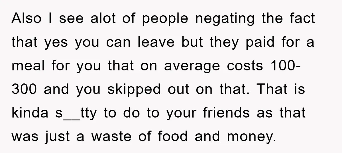 Also I see alot of people negating the fact that yes you can leave but they paid for a meal for you that on average costs 100-300 and you skipped...