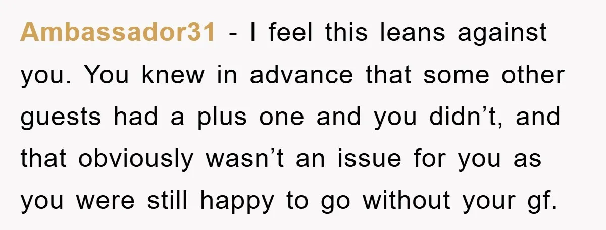 Ambassador31 − I feel this leans against you. You knew in advance that some other guests had a plus one and you didn’t, and that obviously wasn’t an issue for...