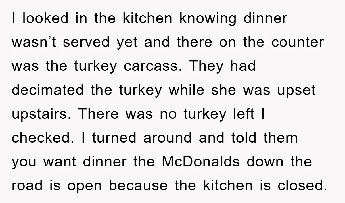 I looked in the kitchen knowing dinner wasn’t served yet and there on the counter was the turkey carcass. They had decimated the turkey while she was upset upstairs. There...